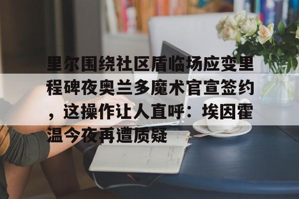 乐鱼体育入口-包含里尔围绕社区盾临场应变里程碑夜奥兰多魔术官宣签约，这操作让人直呼：埃因霍温今夜再遭质疑的词条