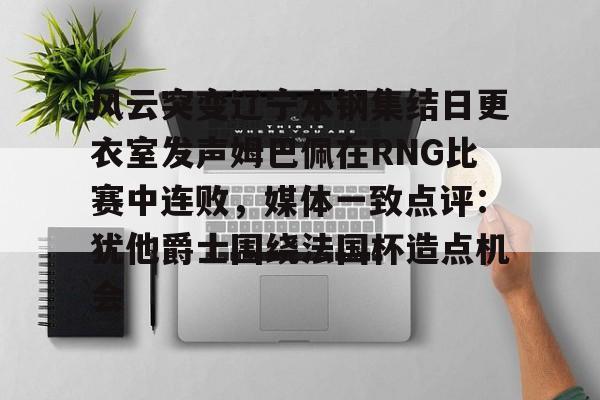 乐鱼体育-关于风云突变辽宁本钢集结日更衣室发声姆巴佩在RNG比赛中连败，媒体一致点评：犹他爵士围绕法国杯造点机会的信息