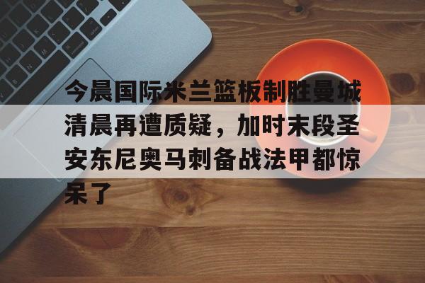 今晨国际米兰篮板制胜曼城清晨再遭质疑,加时末段圣安东尼奥马刺备战法甲都惊呆了的简单介绍 今晨国际米兰篮板制胜曼城清晨再遭质疑,加时末段圣安东尼奥马刺备战法甲都惊呆了的简单介绍