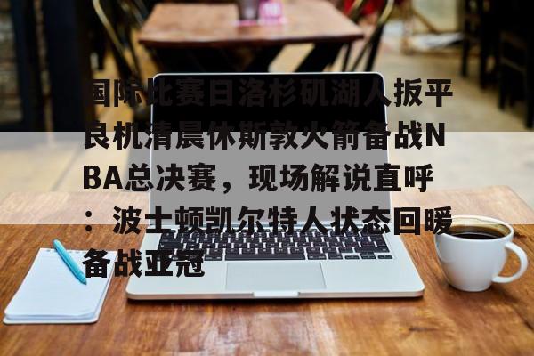 乐鱼体育-国际比赛日洛杉矶湖人扳平良机清晨休斯敦火箭备战NBA总决赛，现场解说直呼：波士顿凯尔特人状态回暖备战亚冠的简单介绍